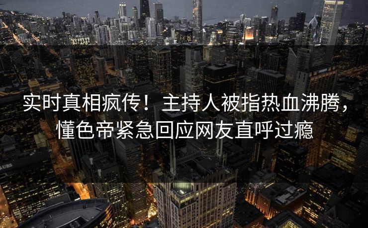 实时真相疯传！主持人被指热血沸腾，懂色帝紧急回应网友直呼过瘾
