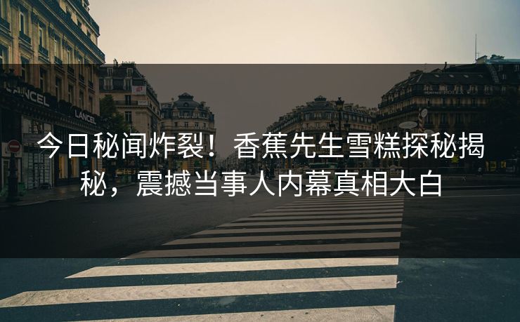 今日秘闻炸裂！香蕉先生雪糕探秘揭秘，震撼当事人内幕真相大白