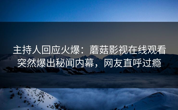 主持人回应火爆：蘑菇影视在线观看突然爆出秘闻内幕，网友直呼过瘾