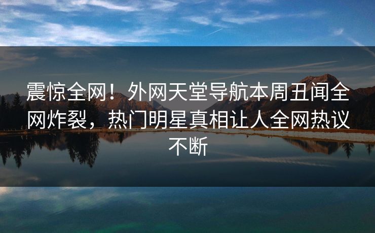 震惊全网！外网天堂导航本周丑闻全网炸裂，热门明星真相让人全网热议不断