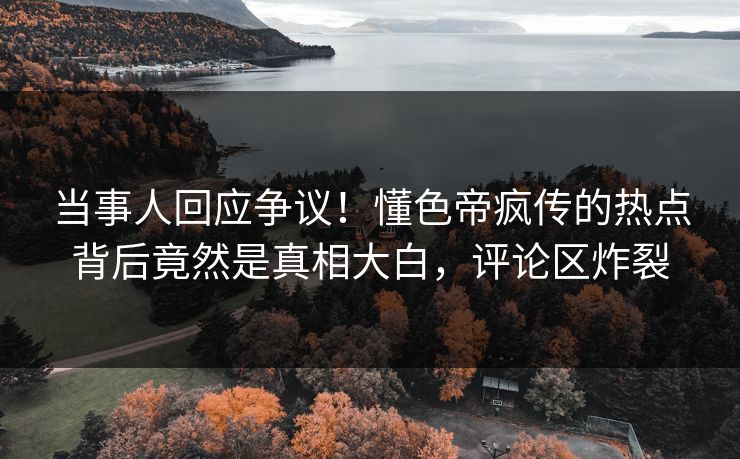 当事人回应争议！懂色帝疯传的热点背后竟然是真相大白，评论区炸裂