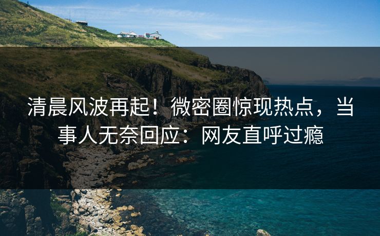 清晨风波再起！微密圈惊现热点，当事人无奈回应：网友直呼过瘾