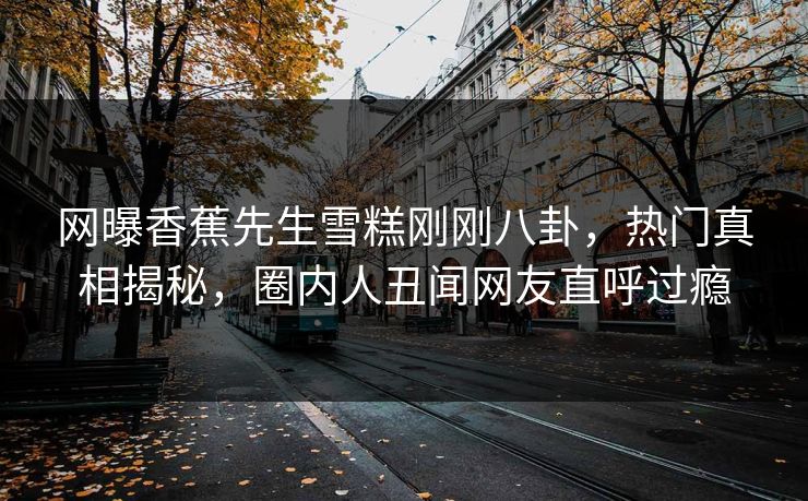 网曝香蕉先生雪糕刚刚八卦，热门真相揭秘，圈内人丑闻网友直呼过瘾
