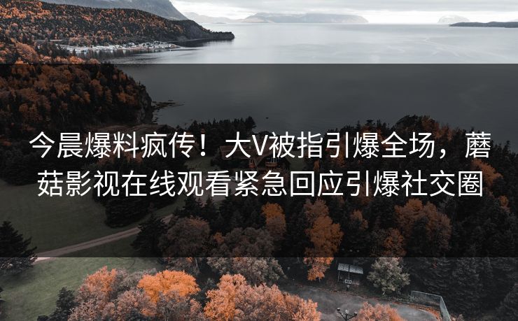 今晨爆料疯传！大V被指引爆全场，蘑菇影视在线观看紧急回应引爆社交圈