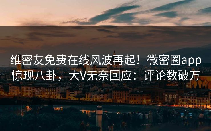维密友免费在线风波再起！微密圈app惊现八卦，大V无奈回应：评论数破万