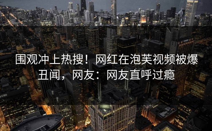 围观冲上热搜！网红在泡芙视频被爆丑闻，网友：网友直呼过瘾
