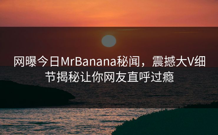 网曝今日MrBanana秘闻，震撼大V细节揭秘让你网友直呼过瘾