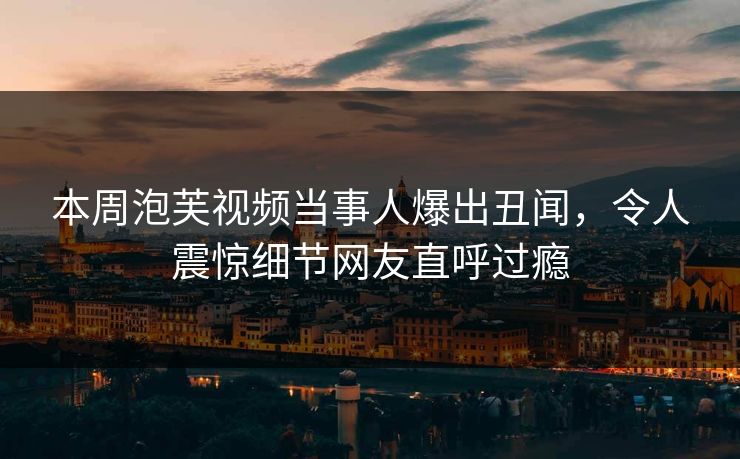 本周泡芙视频当事人爆出丑闻，令人震惊细节网友直呼过瘾