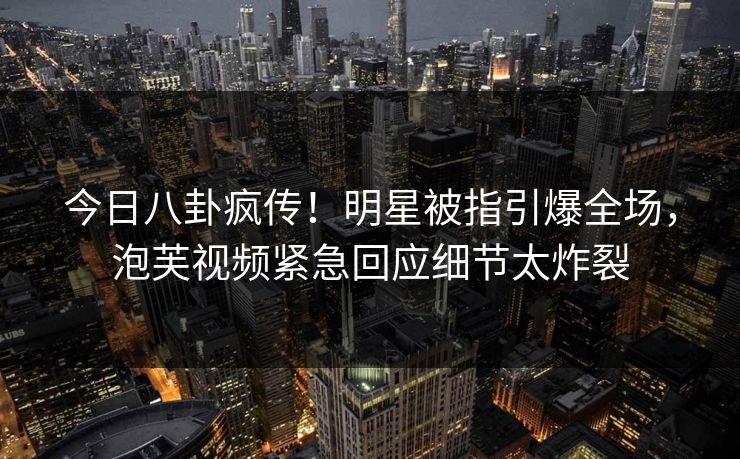 今日八卦疯传！明星被指引爆全场，泡芙视频紧急回应细节太炸裂