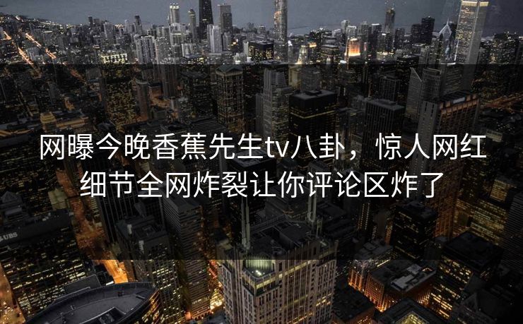 网曝今晚香蕉先生tv八卦，惊人网红细节全网炸裂让你评论区炸了