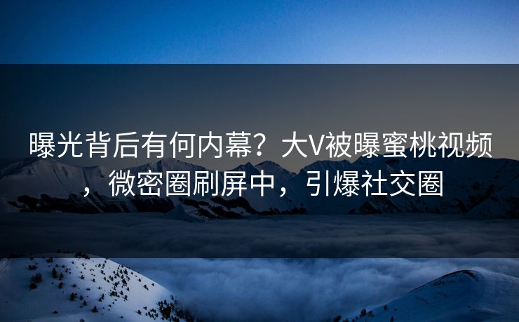 曝光背后有何内幕？大V被曝蜜桃视频，微密圈刷屏中，引爆社交圈