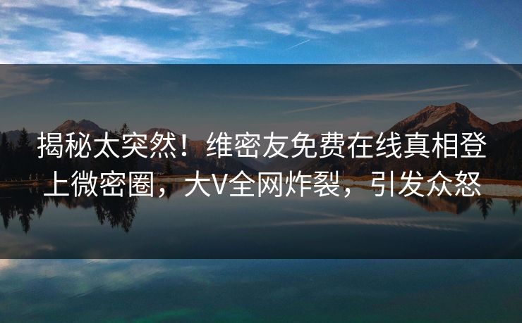 揭秘太突然！维密友免费在线真相登上微密圈，大V全网炸裂，引发众怒