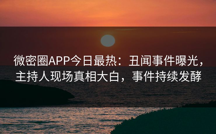 微密圈APP今日最热：丑闻事件曝光，主持人现场真相大白，事件持续发酵