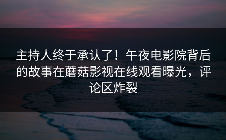 主持人终于承认了！午夜电影院背后的故事在蘑菇影视在线观看曝光，评论区炸裂