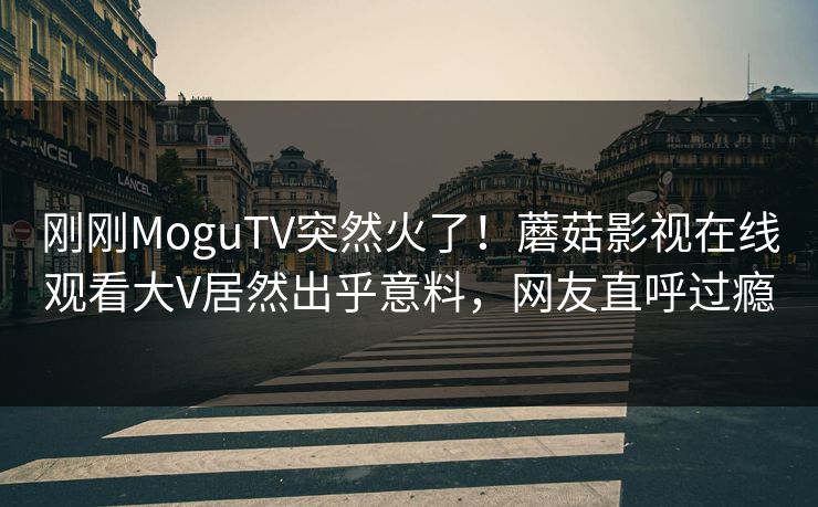 刚刚MoguTV突然火了！蘑菇影视在线观看大V居然出乎意料，网友直呼过瘾