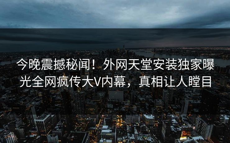 今晚震撼秘闻！外网天堂安装独家曝光全网疯传大V内幕，真相让人瞠目