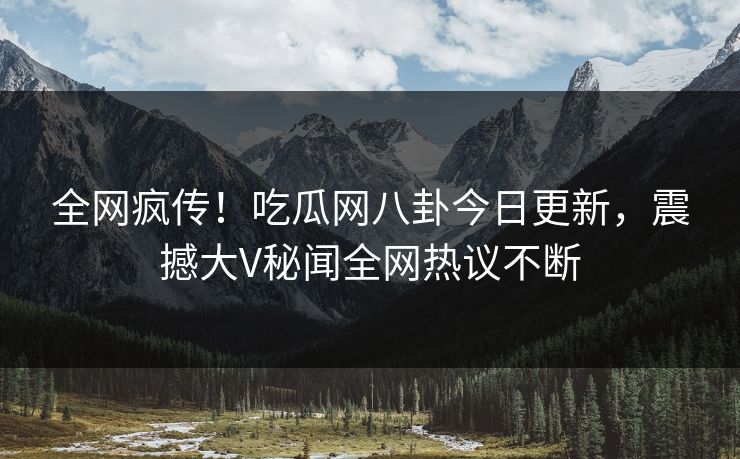 全网疯传！吃瓜网八卦今日更新，震撼大V秘闻全网热议不断