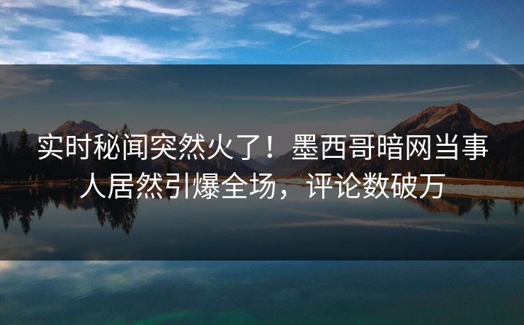 实时秘闻突然火了！墨西哥暗网当事人居然引爆全场，评论数破万
