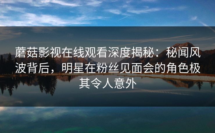 蘑菇影视在线观看深度揭秘：秘闻风波背后，明星在粉丝见面会的角色极其令人意外