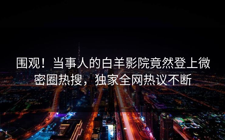 围观！当事人的白羊影院竟然登上微密圈热搜，独家全网热议不断
