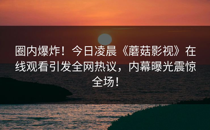 圈内爆炸！今日凌晨《蘑菇影视》在线观看引发全网热议，内幕曝光震惊全场！
