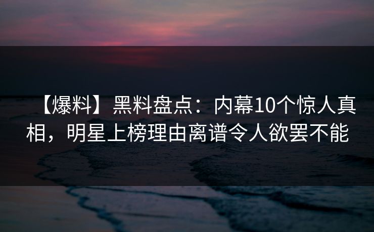 【爆料】黑料盘点：内幕10个惊人真相，明星上榜理由离谱令人欲罢不能