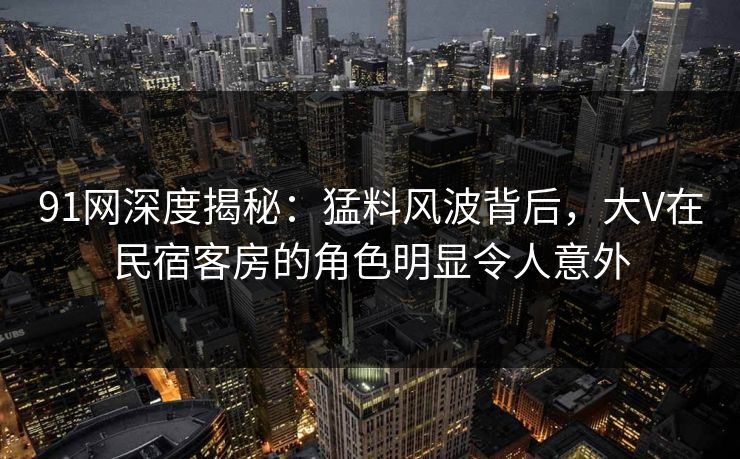 91网深度揭秘:猛料风波背后,大V在民宿客房的角色明显令人意外 91网深度揭秘:猛料风波背后,大V在民宿客房的角色明显令人意外