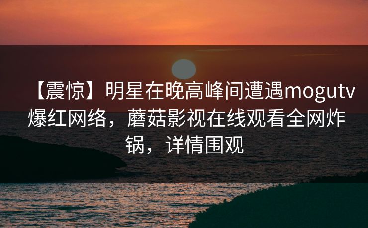 【震惊】明星在晚高峰间遭遇mogutv 爆红网络,蘑菇影视在线观看全网炸锅,详情围观 【震惊】明星在晚高峰间遭遇mogutv 爆红网络,蘑菇影视在线观看全网炸锅,详情围观