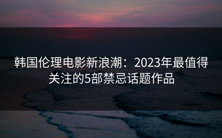 韩国伦理电影新浪潮:2023年最值得关注的5部禁忌话题作品 韩国伦理电影新浪潮:2023年最值得关注的5部禁忌话题作品