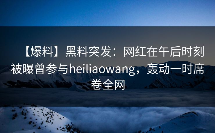 【爆料】黑料突发：网红在午后时刻被曝曾参与heiliaowang，轰动一时席卷全网