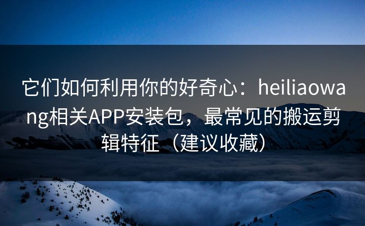 它们如何利用你的好奇心：heiliaowang相关APP安装包，最常见的搬运剪辑特征（建议收藏）