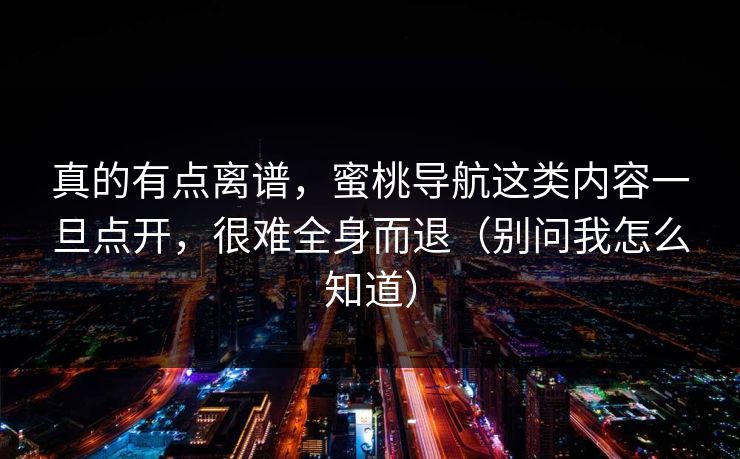 真的有点离谱,蜜桃导航这类内容一旦点开,很难全身而退(别问我怎么知道) 真的有点离谱,蜜桃导航这类内容一旦点开,很难全身而退(别问我怎么知道)