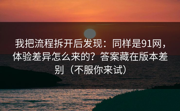 我把流程拆开后发现：同样是91网，体验差异怎么来的？答案藏在版本差别（不服你来试）