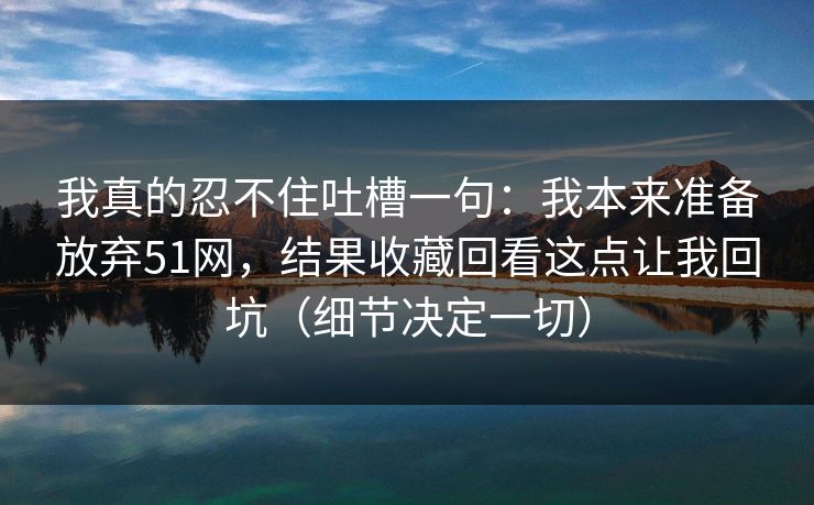 我真的忍不住吐槽一句：我本来准备放弃51网，结果收藏回看这点让我回坑（细节决定一切）