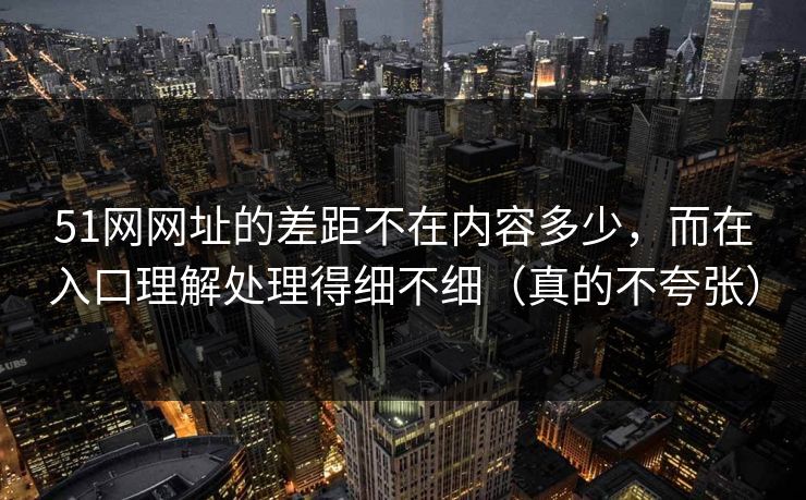 51网网址的差距不在内容多少，而在入口理解处理得细不细（真的不夸张）