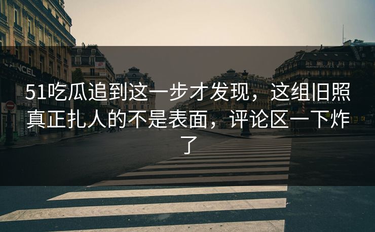 51吃瓜追到这一步才发现，这组旧照真正扎人的不是表面，评论区一下炸了