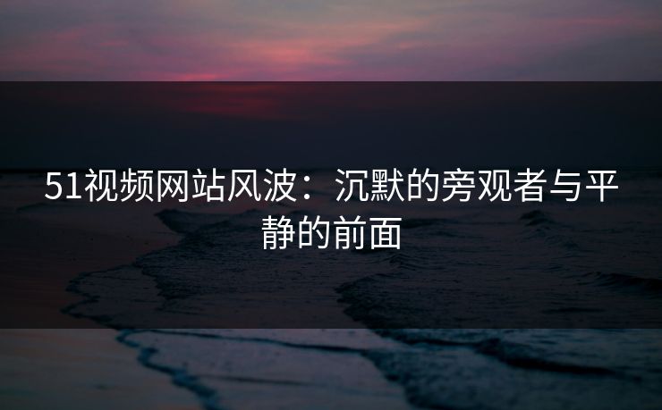 51视频网站风波:沉默的旁观者与平静的前面 51视频网站风波:沉默的旁观者与平静的前面
